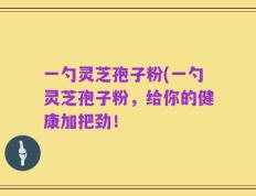 一勺灵芝孢子粉(一勺灵芝孢子粉，给你的健康加把劲！