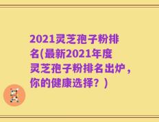 2021灵芝孢子粉排名(最新2021年度灵芝孢子粉排名出炉，你的健康选择？)