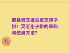 冠县灵芝批发灵芝孢子粉？灵芝孢子粉的采购与使用方法？