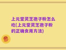 上元堂灵芝孢子粉怎么吃(上元堂灵芝孢子粉的正确食用方法)