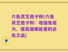 六色灵芝孢子粉(六色灵芝孢子粉：增强免疫力、提高健康能量的必选之品)