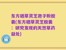 东方硒草灵芝孢子粉胶囊(东方硒草灵芝胶囊：研究发现的天然草药益处)