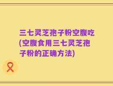 三七灵芝孢子粉空腹吃(空腹食用三七灵芝孢子粉的正确方法)