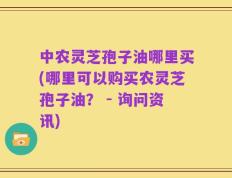 中农灵芝孢子油哪里买(哪里可以购买农灵芝孢子油？ - 询问资讯)