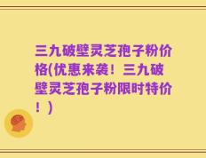 三九破壁灵芝孢子粉价格(优惠来袭！三九破壁灵芝孢子粉限时特价！)