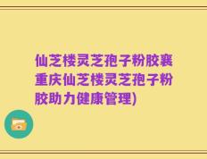 仙芝楼灵芝孢子粉胶襄重庆仙芝楼灵芝孢子粉胶助力健康管理)