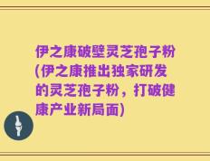 伊之康破壁灵芝孢子粉(伊之康推出独家研发的灵芝孢子粉，打破健康产业新局面)