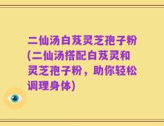 二仙汤白芨灵芝孢子粉(二仙汤搭配白芨灵和灵芝孢子粉，助你轻松调理身体)