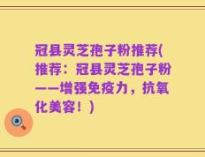 冠县灵芝孢子粉推荐(推荐：冠县灵芝孢子粉——增强免疫力，抗氧化美容！)