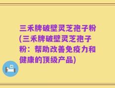 三禾牌破壁灵芝孢子粉(三禾牌破壁灵芝孢子粉：帮助改善免疫力和健康的顶级产品)