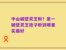 中山破壁灵芝粉？紫一破壁灵芝孢子粉到哪里买最好