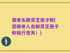 倔老头牌灵芝孢子粉(坚毅老人自制灵芝孢子粉能行苍天！)