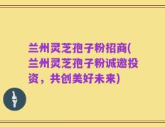 兰州灵芝孢子粉招商(兰州灵芝孢子粉诚邀投资，共创美好未来)