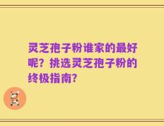 灵芝孢子粉谁家的最好呢？挑选灵芝孢子粉的终极指南？