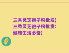 三秀灵芝孢子粉批发(三秀灵芝孢子粉批发：健康生活必备)