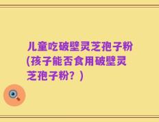 儿童吃破壁灵芝孢子粉(孩子能否食用破壁灵芝孢子粉？)