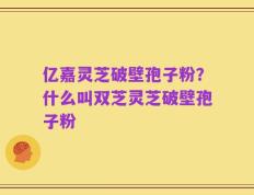亿嘉灵芝破壁孢子粉？什么叫双芝灵芝破壁孢子粉