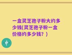 一盒灵芝孢子粉大约多少钱(灵芝孢子粉一盒价格约多少钱？)