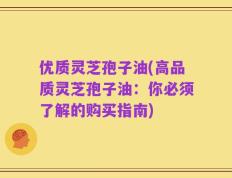 优质灵芝孢子油(高品质灵芝孢子油：你必须了解的购买指南)