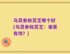 乌灵参和灵芝哪个好 (乌灵参和灵芝：谁更有效？)