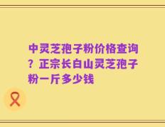 中灵芝孢子粉价格查询？正宗长白山灵芝孢子粉一斤多少钱
