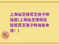 上海仙芝楼灵芝孢子粉加盟(上海仙芝楼现在接受灵芝孢子粉加盟申请！)