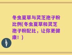 冬虫夏草与灵芝孢子粉比例(冬虫夏草和灵芝孢子粉配比，让你更健康！)