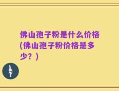 佛山孢子粉是什么价格(佛山孢子粉价格是多少？)