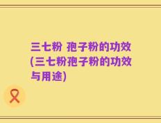 三七粉 孢子粉的功效(三七粉孢子粉的功效与用途)