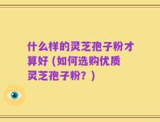 什么样的灵芝孢子粉才算好 (如何选购优质灵芝孢子粉？)