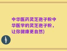 中华医药灵芝孢子粉中华医学的灵芝孢子粉，让你健康更自然)