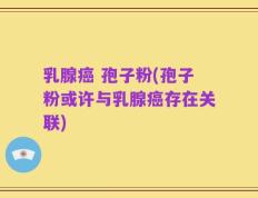 乳腺癌 孢子粉(孢子粉或许与乳腺癌存在关联)
