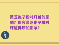 灵芝孢子粉对肝脏的影响？探究灵芝孢子粉对肝脏健康的影响？