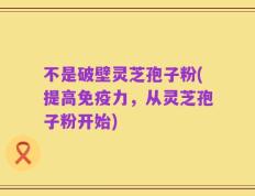 不是破壁灵芝孢子粉(提高免疫力，从灵芝孢子粉开始)
