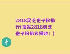 2818灵芝孢子粉排行(顶尖2818灵芝孢子粉排名揭晓！)