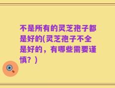 不是所有的灵芝孢子都是好的(灵芝孢子不全是好的，有哪些需要谨慎？)