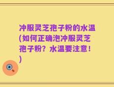 冲服灵芝孢子粉的水温(如何正确泡冲服灵芝孢子粉？水温要注意！)