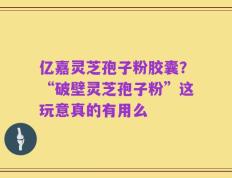 亿嘉灵芝孢子粉胶囊？“破壁灵芝孢子粉”这玩意真的有用么