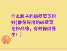 什么牌子的破壁灵芝粉好(推荐好用的破壁灵芝粉品牌，有效保健养生！)