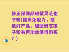 修正保健品破壁灵芝孢子粉(提高免疫力，挑选好产品，破壁灵芝孢子粉有何功效值得购买？)