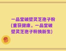 一品堂破壁灵芝孢子粉(重获健康，一品堂破壁灵芝孢子粉换新生)