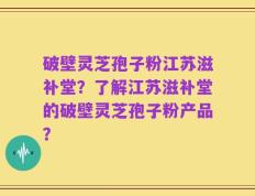 破壁灵芝孢子粉江苏滋补堂？了解江苏滋补堂的破壁灵芝孢子粉产品？