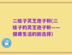 二娃子灵芝孢子粉(二娃子的灵芝孢子粉——健康生活的新选择)