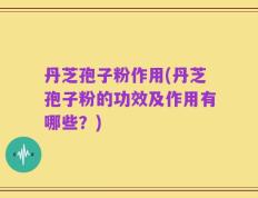 丹芝孢子粉作用(丹芝孢子粉的功效及作用有哪些？)