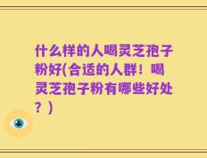 什么样的人喝灵芝孢子粉好(合适的人群！喝灵芝孢子粉有哪些好处？)