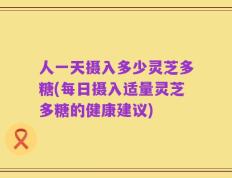 人一天摄入多少灵芝多糖(每日摄入适量灵芝多糖的健康建议)