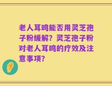 老人耳鸣能否用灵芝孢子粉缓解？灵芝孢子粉对老人耳鸣的疗效及注意事项？