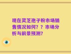 现在灵芝孢子粉市场销售情况如何？？市场分析与前景预测？