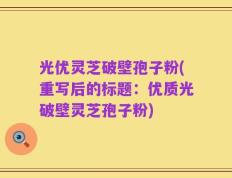 光优灵芝破壁孢子粉(重写后的标题：优质光破壁灵芝孢子粉)