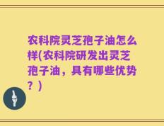 农科院灵芝孢子油怎么样(农科院研发出灵芝孢子油，具有哪些优势？)